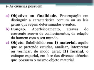 1- As ciências possuem:
a) Objetivo ou finalidade. Preocupação em
distinguir a característica comum ou as leis
gerais que regem determinados eventos.
b) Função. Aperfeiçoamento, através do
crescente acervo de conhecimentos, da relação
do homem com o seu mundo.
c) Objeto. Subdividido em: I) material, aquilo
que se pretende estudar, analisar, interpretar
ou verificar, de modo geral; II) formal, o
enfoque especial, em face das diversas ciências
que possuem o mesmo objeto material.
 