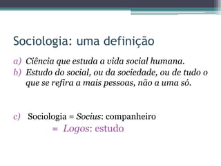 Sociologia: uma definição
a) Ciência que estuda a vida social humana.
b) Estudo do social, ou da sociedade, ou de tudo o
que se refira a mais pessoas, não a uma só.
c) Sociologia = Socius: companheiro
= Logos: estudo
 