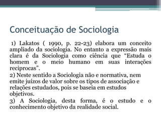Conceituação de Sociologia
1) Lakatos ( 1990, p. 22-23) elabora um conceito
ampliado da sociologia. No entanto a expressão mais
clara é da Sociologia como ciência que “Estuda o
homem e o meio humano em suas interações
reciprocas”.
2) Neste sentido a Sociologia não e normativa, nem
emite juízos de valor sobre os tipos de associação e
relações estudados, pois se baseia em estudos
objetivos.
3) A Sociologia, desta forma, é o estudo e o
conhecimento objetivo da realidade social.
 