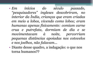 • Em inícios do século passado,
“pesquisadores” ingleses descobriram, no
interior da Índia, crianças que eram criadas
em meio a lobos, vivendo como lobos; eram
humanas apenas fisicamente: comiam carne
crua e putrefata, dormiam de dia e se
movimentavam à noite, percorriam
pequenas distâncias apoiadas nos cotovelos
e nos joelhos, não falavam...
• Diante desse quadro, a indagação: o que nos
torna humanos??
 