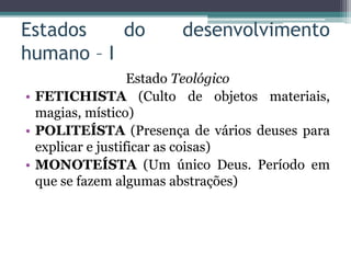 Estados do desenvolvimento
humano – I
Estado Teológico
• FETICHISTA (Culto de objetos materiais,
magias, místico)
• POLITEÍSTA (Presença de vários deuses para
explicar e justificar as coisas)
• MONOTEÍSTA (Um único Deus. Período em
que se fazem algumas abstrações)
 