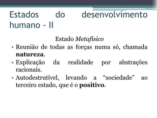 Estados do desenvolvimento
humano - II
Estado Metafísico
• Reunião de todas as forças numa só, chamada
natureza.
• Explicação da realidade por abstrações
racionais.
• Autodestrutível, levando a “sociedade” ao
terceiro estado, que é o positivo.
 