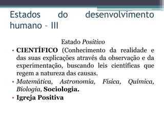 Estados do desenvolvimento
humano – III
Estado Positivo
• CIENTÍFICO (Conhecimento da realidade e
das suas explicações através da observação e da
experimentação, buscando leis científicas que
regem a natureza das causas.
• Matemática, Astronomia, Física, Química,
Biologia, Sociologia.
• Igreja Positiva
 