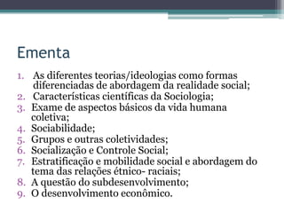 Ementa
1. As diferentes teorias/ideologias como formas
diferenciadas de abordagem da realidade social;
2. Características científicas da Sociologia;
3. Exame de aspectos básicos da vida humana
coletiva;
4. Sociabilidade;
5. Grupos e outras coletividades;
6. Socialização e Controle Social;
7. Estratificação e mobilidade social e abordagem do
tema das relações étnico- raciais;
8. A questão do subdesenvolvimento;
9. O desenvolvimento econômico.
 