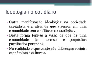 Ideologia no cotidiano
• Outra manifestação ideológica na sociedade
capitalista é a ideia de que vivemos em uma
comunidade sem conflitos e contradições.
• Desta forma tem-se a visão de que há uma
comunidade de interesses e propósitos
partilhados por todos.
• Na realidade o que existe são diferenças sociais,
econômicas e culturais.
 