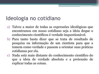 Ideologia no cotidiano
a) Talvez a maior de todas as expressões ideológicas que
encontramos em nosso cotidiano seja a ideia deque o
conhecimento científicos é verdade inquestionável.
b) Para tanto basta dizer que se trata de resultado de
pesquisa ou informação de um cientista para que a
tomem como verdade e passem a orientar suas práticas
cotidianas por ela.
c) Nada está mais distante do conhecimento cientifico do
que a ideia de verdade absoluta e a pretensão de
explicar todas as coisas.
 