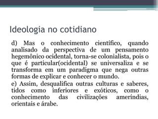 Ideologia no cotidiano
d) Mas o conhecimento científico, quando
analisado da perspectiva de um pensamento
hegemônico ocidental, torna-se colonialista, pois o
que é particular(ocidental) se universaliza e se
transforma em um paradigma que nega outras
formas de explicar e conhecer o mundo.
e) Assim, desqualifica outras culturas e saberes,
tidos como inferiores e exóticos, como o
conhecimento das civilizações ameríndias,
orientais e árabe.
 