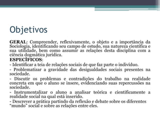Objetivos
GERAL: Compreender, reflexivamente, o objeto e a importância da
Sociologia, identificando seu campo de estudo, sua natureza científica e
sua utilidade, bem como assumir as relações desta disciplina com a
ciência dogmática jurídica.
ESPECÍFICOS:
- Identificar a teia de relações sociais de que faz parte o indivíduo.
- Problematizar a gravidade das desigualdades sociais presentes na
sociedade.
- Discutir os problemas e contradições do trabalho na realidade
concreta em que o aluno se insere, evidenciando suas repercussões na
sociedade.
- Instrumentalizar o aluno a analisar teórica e cientificamente a
realidade social na qual está inserido.
- Descrever a prática partindo da reflexão e debate sobre os diferentes
“mundo” social e sobre as relações entre eles.
 