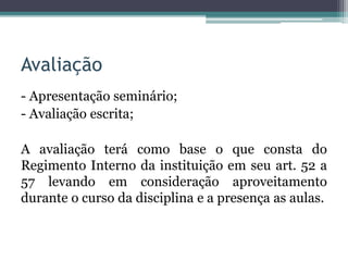Avaliação
- Apresentação seminário;
- Avaliação escrita;
A avaliação terá como base o que consta do
Regimento Interno da instituição em seu art. 52 a
57 levando em consideração aproveitamento
durante o curso da disciplina e a presença as aulas.
 