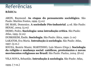 Referências
BÁSICA:
ARON, Raymond. As etapas do pensamento sociológico. São
Paulo: Martins Fontes, 1999. (5 ex)
DE MASI, Domenico. A sociedade Pós-industrial. 4 ed. São Paulo:
SENAC, 2003. (5 ex)
DEMO, Pedro. Sociologia: uma introdução crítica. São Paulo:
Atlas, 1995. (2 ex)
DURKHEIM, Êmile. Sociologia. São Paulo: Ática, 1990. (1 ex)
LAKATOS, Eva Maria. Introdução à sociologia. São Paulo: Atlas,
1997. (5 ex.)
SOUZA, Beatriz Muniz; MARTINHO, Luís Mauro (Orgs.). Sociologia
da religião e mudança social: católicos, protestantes e novos
movimentos religiosos no Brasil. São Paulo: Paulus, 2004. (8 ex)
VILA NOVA, Sebastião. Introdução à sociologia. São Paulo: Atlas,
1999. ( 7 ex.)
 