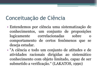 Conceituação de Ciência
• Entendemos por ciência uma sistematização de
conhecimentos, um conjunto de proposições
logicamente correlacionadas sobre o
comportamento de certos fenômenos que se
deseja estudar.
• "A ciência e todo um conjunto de atitudes e de
atividades racionais dirigidas ao sistemático
conhecimento com objeto limitado, capaz de ser
submetido a verificação.“ (LAKATOS, 1990)
 