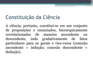 Constituição da Ciência
A ciência, portanto, constitui-se em um conjunto
de proposições e enunciados, hierarquicamente
correlacionados de maneira ascendente ou
descendente, indo gradativamente de fatos
particulares para os gerais e vice-versa (conexão
ascendente = indução; conexão descendente =
dedução).
 