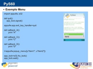 PyS60
 Exemplo Menu
import appuifw, e32
def quit():
app_lock.signal()
appuifw.app.exit_key_handler=quit
def callback_A():
print "A"
def callback_C():
print "C"
def callback_D():
print "D"
i=appuifw.popup_menu([u"Item1", u"Item2"])
app_lock=e32.Ao_lock()
app_lock.wait()
 
