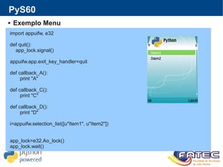 PyS60
 Exemplo Menu
import appuifw, e32
def quit():
app_lock.signal()
appuifw.app.exit_key_handler=quit
def callback_A():
print "A"
def callback_C():
print "C"
def callback_D():
print "D"
i=appuifw.selection_list([u"Item1", u"Item2"])
app_lock=e32.Ao_lock()
app_lock.wait()
 