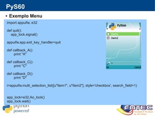 PyS60
 Exemplo Menu
import appuifw, e32
def quit():
app_lock.signal()
appuifw.app.exit_key_handler=quit
def callback_A():
print "A"
def callback_C():
print "C"
def callback_D():
print "D"
i=appuifw.multi_selection_list([u"Item1", u"Item2"], style='checkbox', search_field=1)
app_lock=e32.Ao_lock()
app_lock.wait()
 