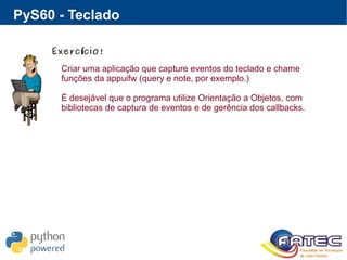 PyS60 - Teclado
Exerc cio!í
Criar uma aplicação que capture eventos do teclado e chame
funções da appuifw (query e note, por exemplo.)
É desejável que o programa utilize Orientação a Objetos, com
bibliotecas de captura de eventos e de gerência dos callbacks.
 