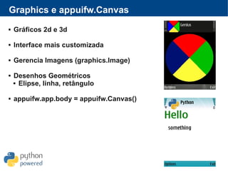 Graphics e appuifw.Canvas
 Gráficos 2d e 3d
 Interface mais customizada
 Gerencia Imagens (graphics.Image)
 Desenhos Geométricos
 Elipse, linha, retângulo
 appuifw.app.body = appuifw.Canvas()
 