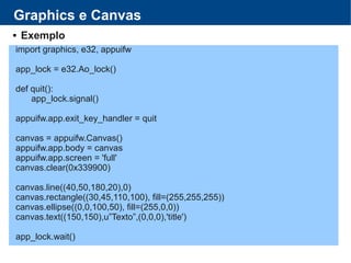 Graphics e Canvas
 Exemplo
import graphics, e32, appuifw
app_lock = e32.Ao_lock()
def quit():
app_lock.signal()
appuifw.app.exit_key_handler = quit
canvas = appuifw.Canvas()
appuifw.app.body = canvas
appuifw.app.screen = 'full'
canvas.clear(0x339900)
canvas.line((40,50,180,20),0)
canvas.rectangle((30,45,110,100), fill=(255,255,255))
canvas.ellipse((0,0,100,50), fill=(255,0,0))
canvas.text((150,150),u”Texto”,(0,0,0),'title')
app_lock.wait()
 