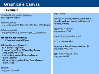 Graphics e Canvas
 Exemplo
import e32,key_codes,graphics
from appuifw import *
def draw_rect():
img.rectangle((50,100,100,150), fill = (255,255,0))
def draw_point():
img.point((90,50), outline=(255,0,0),width=30)
def handle_redraw(rect):
if img: canvas.blit(img)
def handle_event(event):
ev = event[“keycode”]
if event[“type”] == EEventKeyDown:
img.clear((0,0,255))
if ev == key_codes.EKeyUpArrow:
draw_point()
elif ev == key_codes.EKeyDownArrow:
draw_rect()
def quit():
app_lock.signal()
img = None
canvas = Canvas(redraw_callback = 
handle_redraw, event_callback = 
handle_event)
app.body = canvas
app.screen = 'full'
app.exit_key_handler = quit
w, h = canvas.size
img = graphics.Image.new((w,h))
img.clear((0,0,255))
app_lock = e32.Ao_lock()
app_lock.wait()
 
