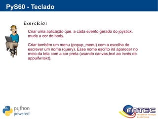 PyS60 - Teclado
Exerc cio!í
Criar uma aplicação que, a cada evento gerado do joystick,
mude a cor do body.
Criar também um menu (popup_menu) com a escolha de
escrever um nome (query). Esse nome escrito irá aparecer no
meio da tela com a cor preta (usando canvas.text ao invés de
appuifw.text).
 