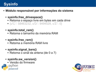  Módulo responsável por informações do sistema
 sysinfo.free_drivespace()
 Retorna o espaço livre em bytes em cada drive
 {u'C:': 58463232, u'D:': 9494528, u'Z:': 0}
 sysinfo.total_ram()
 Retorna o tamanho da memória RAM
 sysinfo.free_ram()
 Retorna a memória RAM livre
 sysinfo.signal_bars()
 Retorna o sinal da antena (de 0 a 7)
 sysinfo.sw_version()
 Versão do firmware
Sysinfo
 