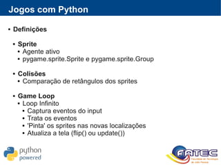 Jogos com Python
 Definições
 Sprite
 Agente ativo
 pygame.sprite.Sprite e pygame.sprite.Group
 Colisões
 Comparação de retângulos dos sprites
 Game Loop
 Loop Infinito
 Captura eventos do input
 Trata os eventos
 'Pinta' os sprites nas novas localizações
 Atualiza a tela (flip() ou update())
 