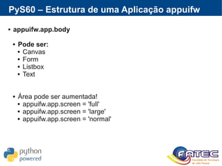 PyS60 – Estrutura de uma Aplicação appuifw
 appuifw.app.body
 Pode ser:
 Canvas
 Form
 Listbox
 Text
 Área pode ser aumentada!
 appuifw.app.screen = 'full'
 appuifw.app.screen = 'large'
 appuifw.app.screen = 'normal'
 