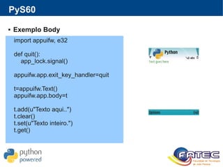 PyS60
 Exemplo Body
import appuifw, e32
def quit():
app_lock.signal()
appuifw.app.exit_key_handler=quit
t=appuifw.Text()
appuifw.app.body=t
t.add(u"Texto aqui..")
t.clear()
t.set(u"Texto inteiro.")
t.get()
 