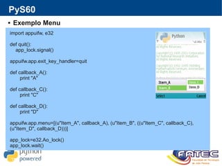 PyS60
 Exemplo Menu
import appuifw, e32
def quit():
app_lock.signal()
appuifw.app.exit_key_handler=quit
def callback_A():
print "A"
def callback_C():
print "C"
def callback_D():
print "D"
appuifw.app.menu=[(u"Item_A", callback_A), (u"Item_B", ((u"Item_C", callback_C),
(u"Item_D", callback_D)))]
app_lock=e32.Ao_lock()
app_lock.wait()
 