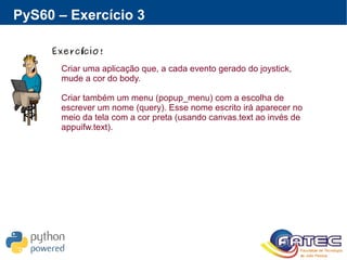 PyS60 – Exercício 3
Exerc cio!í
Criar uma aplicação que, a cada evento gerado do joystick,
mude a cor do body.
Criar também um menu (popup_menu) com a escolha de
escrever um nome (query). Esse nome escrito irá aparecer no
meio da tela com a cor preta (usando canvas.text ao invés de
appuifw.text).
 