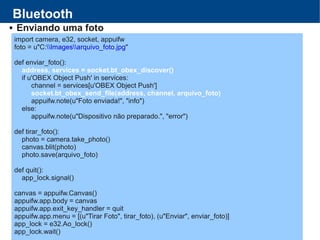Bluetooth
 Enviando uma foto
import camera, e32, socket, appuifw
foto = u"C:Imagesarquivo_foto.jpg"
def enviar_foto():
address, services = socket.bt_obex_discover()
if u'OBEX Object Push' in services:
channel = services[u'OBEX Object Push']
socket.bt_obex_send_file(address, channel, arquivo_foto)
appuifw.note(u"Foto enviada!", "info")
else:
appuifw.note(u"Dispositivo não preparado.", "error")
def tirar_foto():
photo = camera.take_photo()
canvas.blit(photo)
photo.save(arquivo_foto)
def quit():
app_lock.signal()
canvas = appuifw.Canvas()
appuifw.app.body = canvas
appuifw.app.exit_key_handler = quit
appuifw.app.menu = [(u"Tirar Foto", tirar_foto), (u"Enviar", enviar_foto)]
app_lock = e32.Ao_lock()
app_lock.wait()
 
