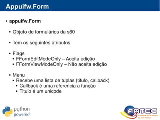 Appuifw.Form
 appuifw.Form
 Objeto de formulários da s60
 Tem os seguintes atributos
 Flags
 FFormEditModeOnly – Aceita edição
 FFormViewModeOnly – Não aceita edição
 Menu
 Recebe uma lista de tuplas (titulo, callback)
 Callback é uma referencia a função
 Titulo é um unicode
 