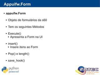 Appuifw.Form
 appuifw.Form
 Objeto de formulários da s60
 Tem os seguintes Métodos
 Execute()
 Apresenta a Form na UI
 insert()
 Insere itens ao Form
 Pop() e length()
 save_hook()
 