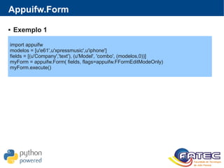 Appuifw.Form
import appuifw
modelos = [u'e61',u'xpressmusic',u'iphone']
fields = [(u'Company','text'), (u'Model', 'combo', (modelos,0))]
myForm = appuifw.Form( fields, flags=appuifw.FFormEditModeOnly)
myForm.execute()
 Exemplo 1
 