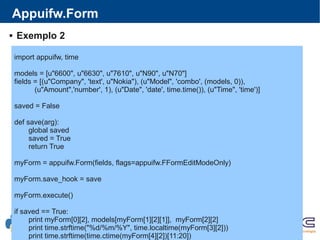 Appuifw.Form
import appuifw, time
models = [u"6600", u"6630", u"7610", u"N90", u"N70"]
fields = [(u"Company", 'text', u"Nokia"), (u"Model", 'combo', (models, 0)),
(u"Amount",'number', 1), (u"Date", 'date', time.time()), (u"Time", 'time')]
saved = False
def save(arg):
global saved
saved = True
return True
myForm = appuifw.Form(fields, flags=appuifw.FFormEditModeOnly)
myForm.save_hook = save
myForm.execute()
if saved == True:
print myForm[0][2], models[myForm[1][2][1]], myForm[2][2]
print time.strftime("%d/%m/%Y", time.localtime(myForm[3][2]))
print time.strftime(time.ctime(myForm[4][2])[11:20])
 Exemplo 2
 