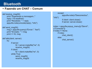 Bluetooth
 Fazendo um CHAT – Comum
def receive_msg(fd):
print "Esperando a mensagem.."
reply = fd.readline()
print "Recebido: " + reply
appuifw.note(unicode(reply), "info")
def send_msg(fd):
msg = appuifw.query(u"Envie:", "text")
print "Enviado: " + msg
print >> fd, msg
def talk(client, server):
try:
if server:
fd = server.makefile("rw", 0)
receive_msg(fd)
if client:
fd = client.makefile("rw", 0)
while True:
send_msg(fd)
receive_msg(fd
except:
appuifw.note(u"Desconectou",
"info")
if client: client.close()
if server: server.close()
index = appuifw.popup_menu([u"Servir",
u"Conectar"])
if index != None:
if index:
chat_client()
else:
chat_server()
 