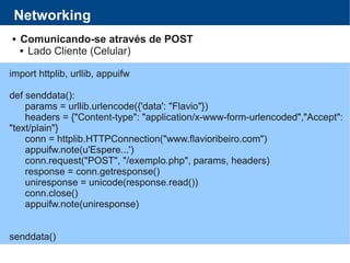 Networking
 Comunicando-se através de POST
 Lado Cliente (Celular)
import httplib, urllib, appuifw
def senddata():
params = urllib.urlencode({'data': "Flavio"})
headers = {"Content-type": "application/x-www-form-urlencoded","Accept":
"text/plain"}
conn = httplib.HTTPConnection("www.flavioribeiro.com")
appuifw.note(u'Espere...')
conn.request("POST", "/exemplo.php", params, headers)
response = conn.getresponse()
uniresponse = unicode(response.read())
conn.close()
appuifw.note(uniresponse)
senddata()
 