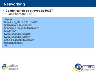Networking
 Comunicando-se através de POST
 Lado Servidor (PHP!)
<?php
$data = $_REQUEST['data'];
$filename = 'textfile.txt';
$handle = fopen($filename, 'a+');
$text="n";
fwrite($handle, $data);
fwrite($handle, $text);
echo 'Post com Sucesso!';
fclose($handle);
?>
 