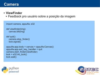 import camera, appuifw, e32
def viewfinder(img):
canvas.blit(img)
def quit():
camera.stop_finder()
lock.signal()
appuifw.app.body = canvas = appuifw.Canvas()
appuifw.app.exit_key_handler = quit
camera.start_finder(viewfinder)
lock = e32.Ao_lock()
lock.wait()
Camera
 ViewFinder
 Feedback pro usuário sobre a posição da imagem
 