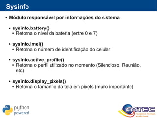  Módulo responsável por informações do sistema
 sysinfo.battery()
 Retorna o nivel da bateria (entre 0 e 7)
 sysinfo.imei()
 Retorna o número de identificação do celular
 sysinfo.active_profile()
 Retorna o perfil utilizado no momento (Silencioso, Reunião,
etc)
 sysinfo.display_pixels()
 Retorna o tamanho da tela em pixels (muito importante)
Sysinfo
 