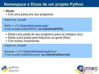  Dicas:
 Crie uma pasta pra seu programa:
 Deixe uma pasta do seu programa para os códigos (src)
 Deixe outra pasta para Arquivos no geral (files)
 Crie outras necessárias
Namespace e Dicas de um projeto Python
import os, os.path
PATH = u”C:DataMinhaAplicação”
if not os.path.exists(PATH): os.makedirs(PATH)
import os, os.path
Sources = u”C:DataMinhaAplicaçãosrc”
if not os.path.exists(Sources): os.makedirs(Sources)
 