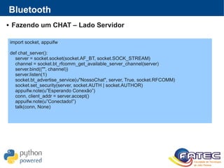 Bluetooth
 Fazendo um CHAT – Lado Servidor
import socket, appuifw
def chat_server():
server = socket.socket(socket.AF_BT, socket.SOCK_STREAM)
channel = socket.bt_rfcomm_get_available_server_channel(server)
server.bind(("", channel))
server.listen(1)
socket.bt_advertise_service(u"NossoChat", server, True, socket.RFCOMM)
socket.set_security(server, socket.AUTH | socket.AUTHOR)
appuifw.note(u”Esperando Conexão”)
conn, client_addr = server.accept()
appuifw.note(u”Conectado!”)
talk(conn, None)
 