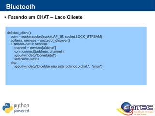 Bluetooth
 Fazendo um CHAT – Lado Cliente
def chat_client():
conn = socket.socket(socket.AF_BT, socket.SOCK_STREAM)
address, services = socket.bt_discover()
if 'NossoChat' in services:
channel = services[u'btchat']
conn.connect((address, channel))
appuifw.note(u”Conectado!”)
talk(None, conn)
else:
appuifw.note(u"O celular não está rodando o chat.", "error")
 