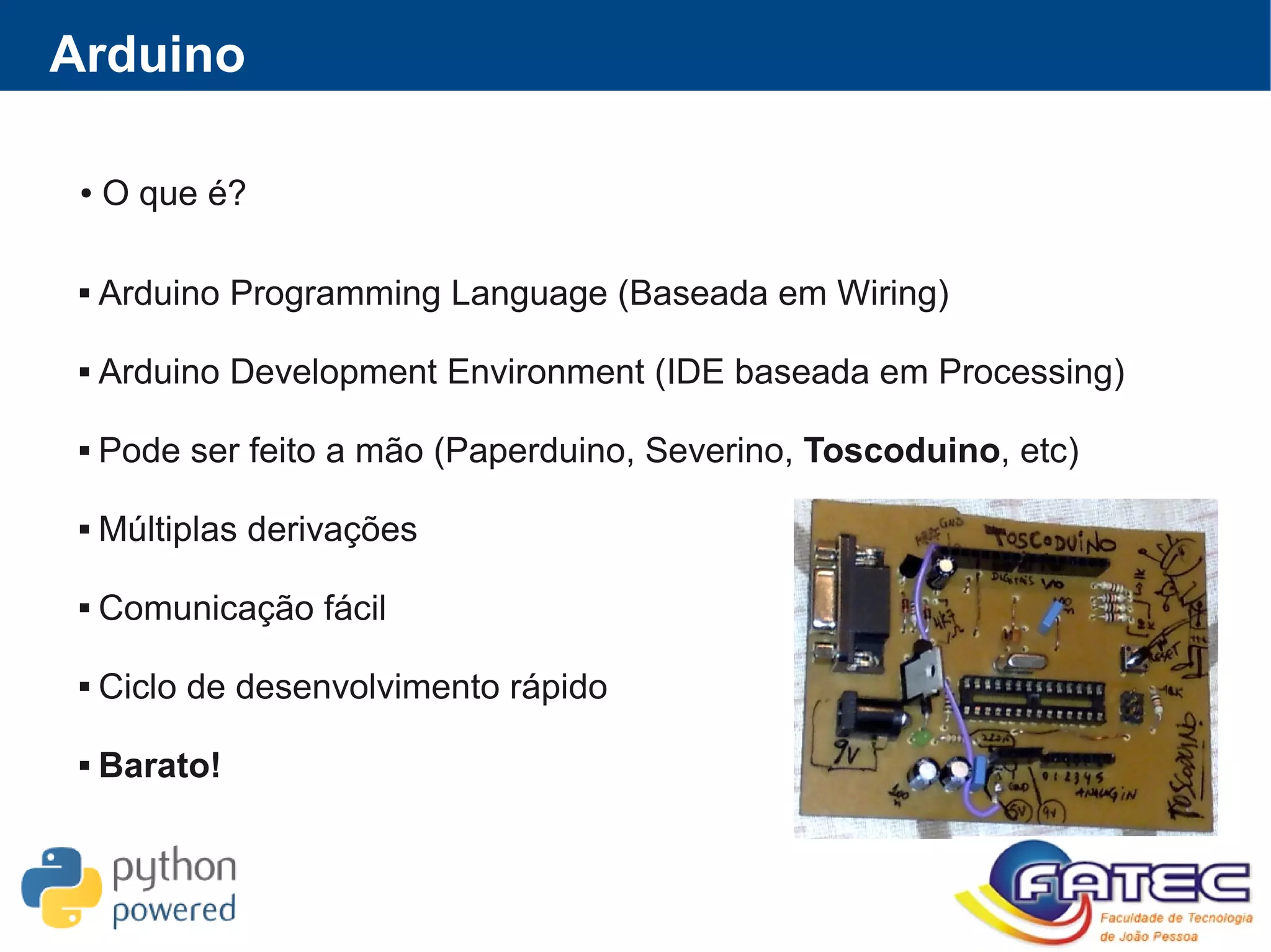 ● O que é?
 Arduino Programming Language (Baseada em Wiring)
 Arduino Development Environment (IDE baseada em Processing)
 Pode ser feito a mão (Paperduino, Severino, Toscoduino, etc)
 Múltiplas derivações
 Comunicação fácil
 Ciclo de desenvolvimento rápido
 Barato!
Arduino
 
