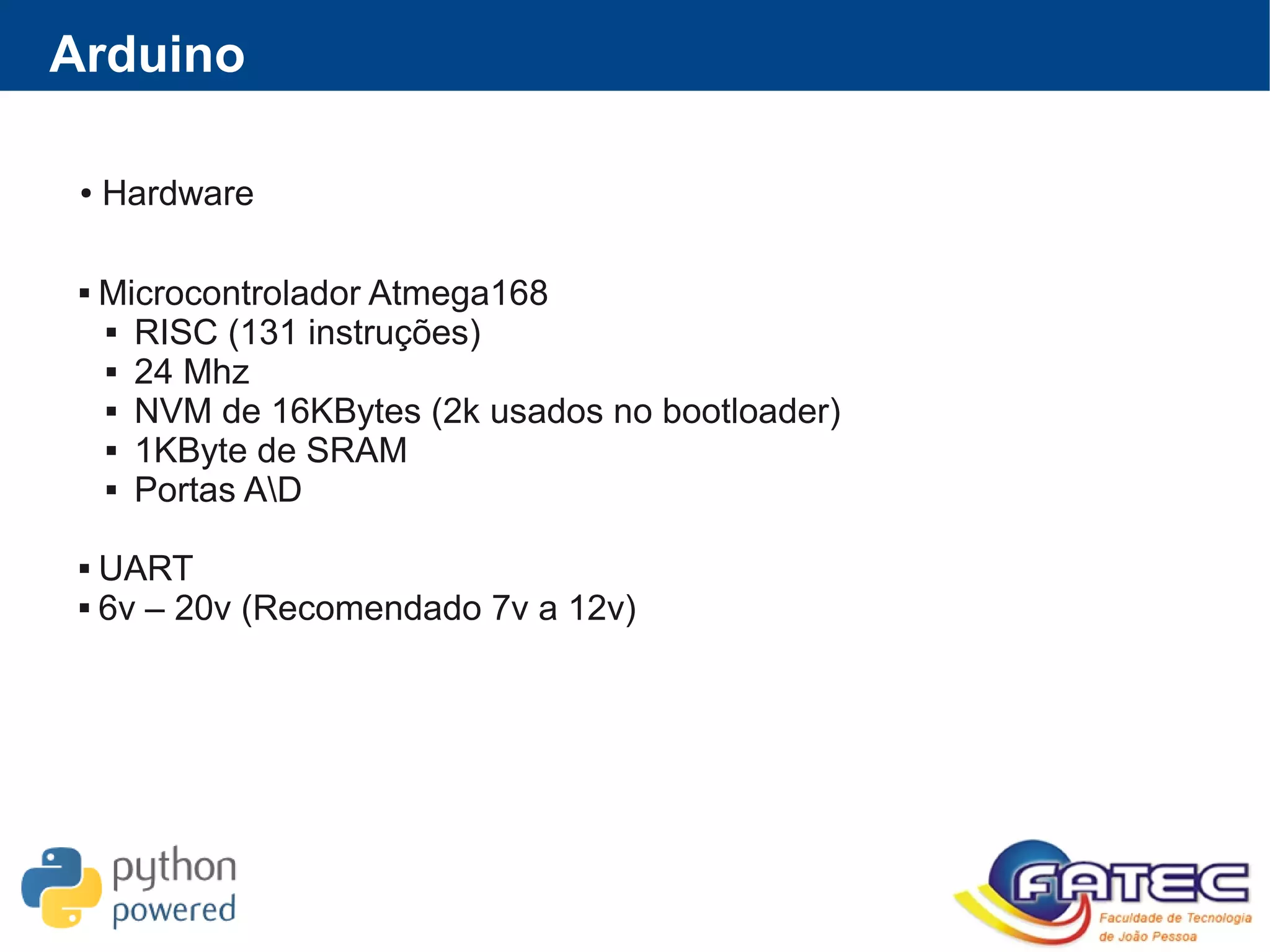 ● Hardware
 Microcontrolador Atmega168
 RISC (131 instruções)
 24 Mhz
 NVM de 16KBytes (2k usados no bootloader)
 1KByte de SRAM
 Portas AD
 UART
 6v – 20v (Recomendado 7v a 12v)
Arduino
 