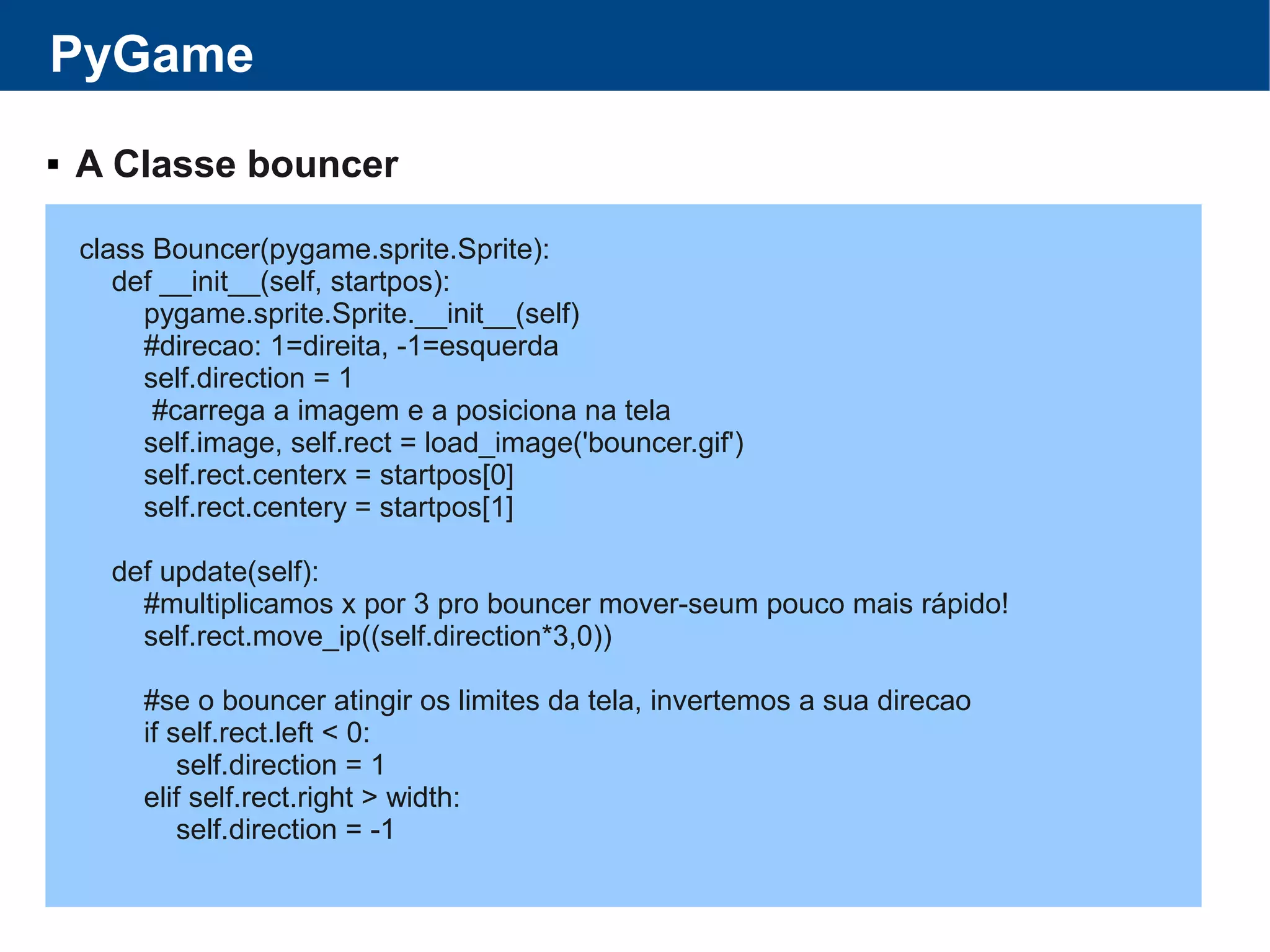 PyGame
 A Classe bouncer
class Bouncer(pygame.sprite.Sprite):
def __init__(self, startpos):
pygame.sprite.Sprite.__init__(self)
#direcao: 1=direita, -1=esquerda
self.direction = 1
#carrega a imagem e a posiciona na tela
self.image, self.rect = load_image('bouncer.gif')
self.rect.centerx = startpos[0]
self.rect.centery = startpos[1]
def update(self):
#multiplicamos x por 3 pro bouncer mover-seum pouco mais rápido!
self.rect.move_ip((self.direction*3,0))
#se o bouncer atingir os limites da tela, invertemos a sua direcao
if self.rect.left < 0:
self.direction = 1
elif self.rect.right > width:
self.direction = -1
 