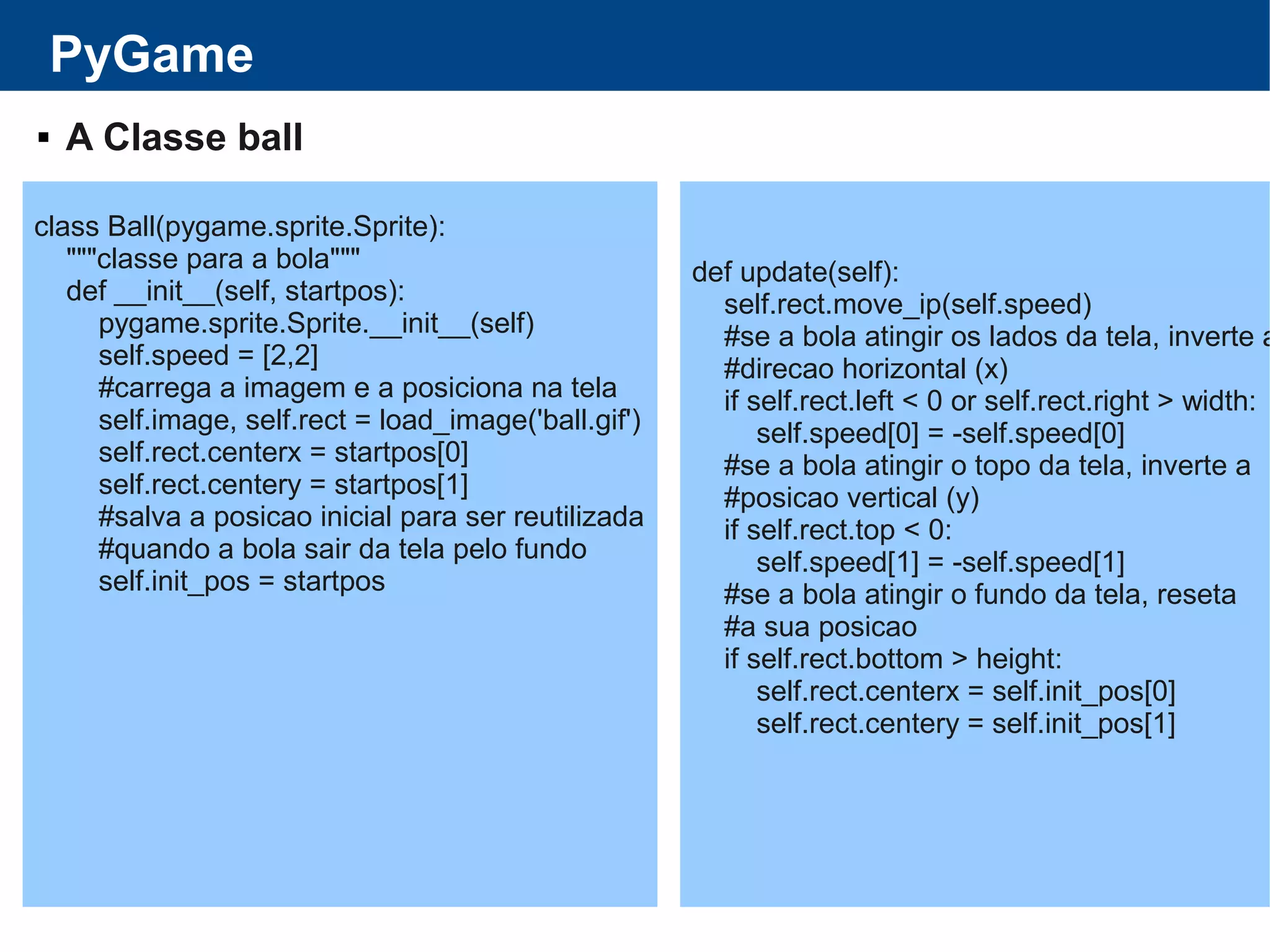 PyGame
 A Classe ball
class Ball(pygame.sprite.Sprite):
"""classe para a bola"""
def __init__(self, startpos):
pygame.sprite.Sprite.__init__(self)
self.speed = [2,2]
#carrega a imagem e a posiciona na tela
self.image, self.rect = load_image('ball.gif')
self.rect.centerx = startpos[0]
self.rect.centery = startpos[1]
#salva a posicao inicial para ser reutilizada
#quando a bola sair da tela pelo fundo
self.init_pos = startpos
def update(self):
self.rect.move_ip(self.speed)
#se a bola atingir os lados da tela, inverte a
#direcao horizontal (x)
if self.rect.left < 0 or self.rect.right > width:
self.speed[0] = -self.speed[0]
#se a bola atingir o topo da tela, inverte a
#posicao vertical (y)
if self.rect.top < 0:
self.speed[1] = -self.speed[1]
#se a bola atingir o fundo da tela, reseta
#a sua posicao
if self.rect.bottom > height:
self.rect.centerx = self.init_pos[0]
self.rect.centery = self.init_pos[1]
 