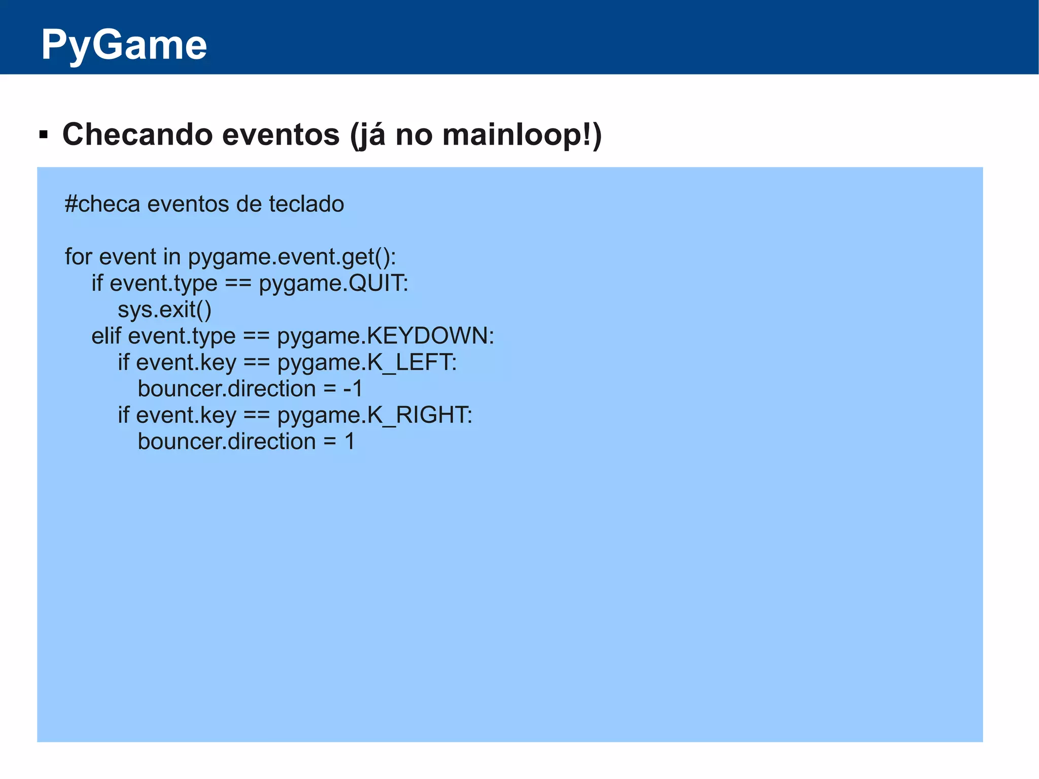 PyGame
 Checando eventos (já no mainloop!)
#checa eventos de teclado
for event in pygame.event.get():
if event.type == pygame.QUIT:
sys.exit()
elif event.type == pygame.KEYDOWN:
if event.key == pygame.K_LEFT:
bouncer.direction = -1
if event.key == pygame.K_RIGHT:
bouncer.direction = 1
 