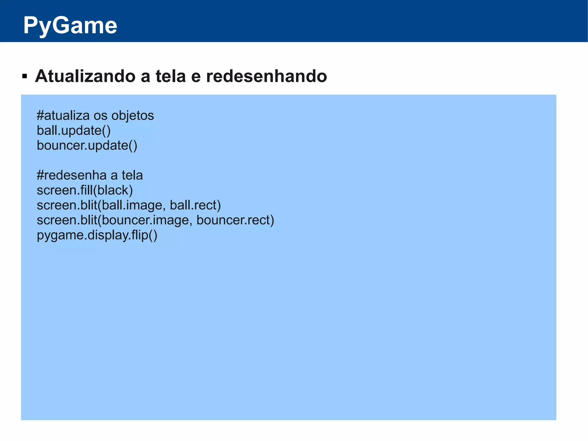 PyGame
 Atualizando a tela e redesenhando
#atualiza os objetos
ball.update()
bouncer.update()
#redesenha a tela
screen.fill(black)
screen.blit(ball.image, ball.rect)
screen.blit(bouncer.image, bouncer.rect)
pygame.display.flip()
 