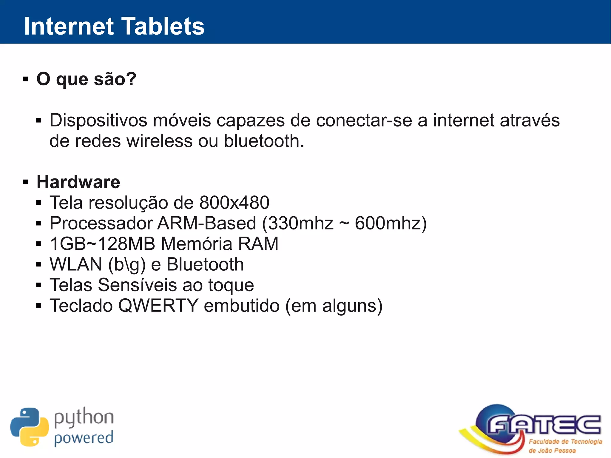 Internet Tablets
 O que são?
 Dispositivos móveis capazes de conectar-se a internet através
de redes wireless ou bluetooth.
 Hardware
 Tela resolução de 800x480
 Processador ARM-Based (330mhz ~ 600mhz)
 1GB~128MB Memória RAM
 WLAN (bg) e Bluetooth
 Telas Sensíveis ao toque
 Teclado QWERTY embutido (em alguns)
 